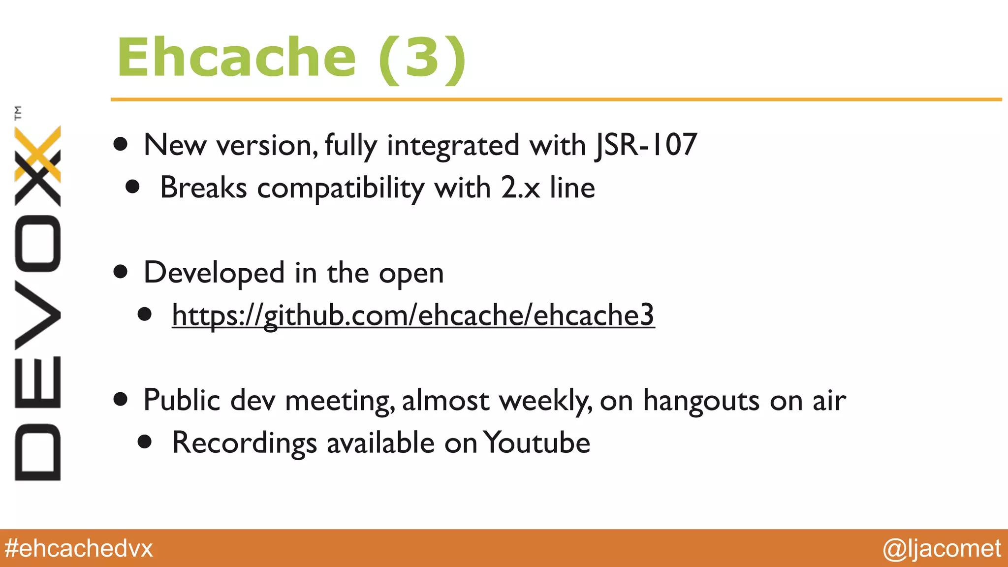 @ljacomet#ehcachedvx
Ehcache (3)
• New version, fully integrated with JSR-107
• Breaks compatibility with 2.x line
• Developed in the open
• https://github.com/ehcache/ehcache3
• Public dev meeting, almost weekly, on hangouts on air
• Recordings available onYoutube
 