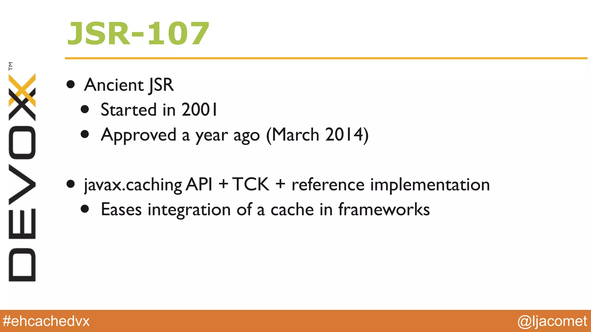 @ljacomet#ehcachedvx
JSR-107
• Ancient JSR
• Started in 2001
• Approved a year ago (March 2014)
• javax.caching API + TCK + reference implementation
• Eases integration of a cache in frameworks
 
