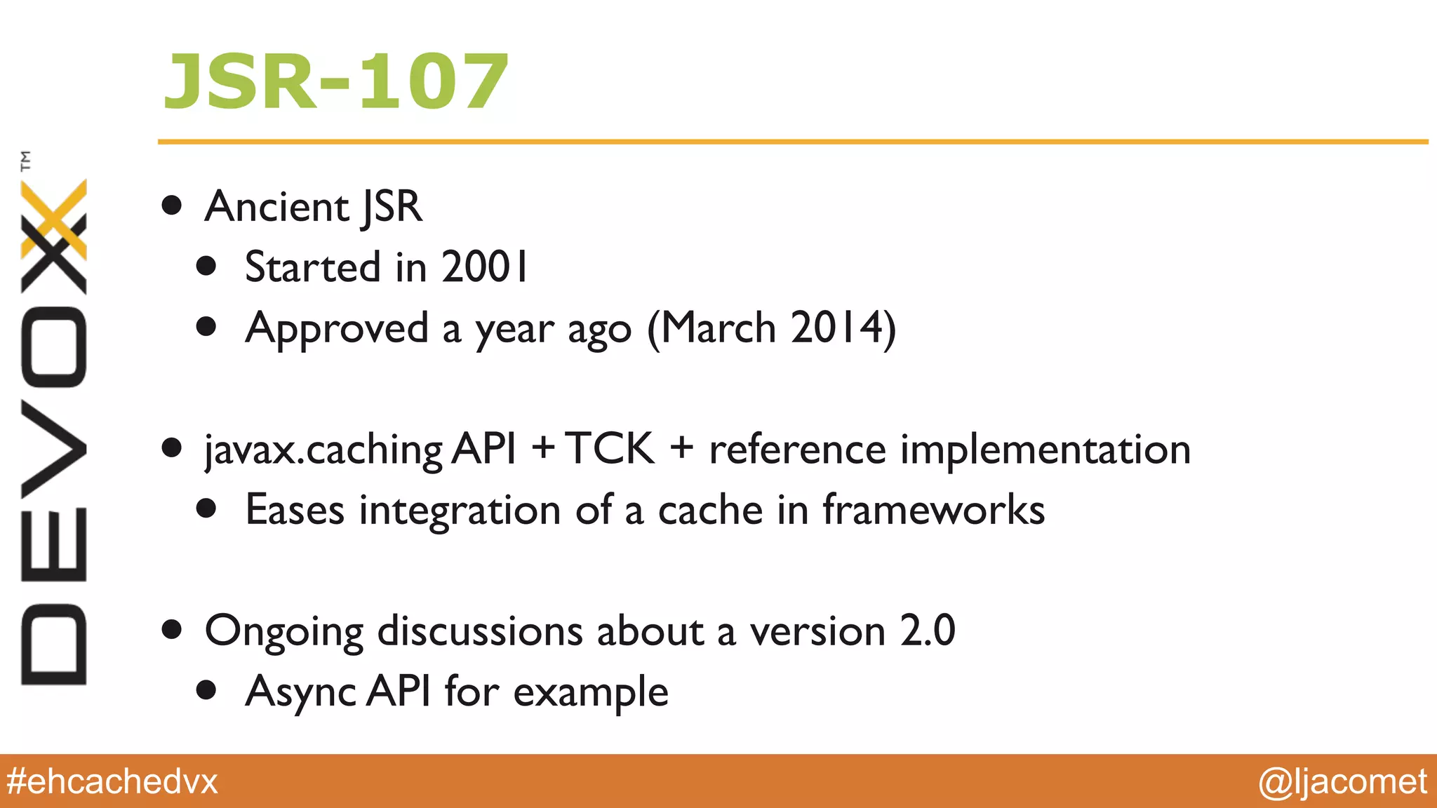 @ljacomet#ehcachedvx
JSR-107
• Ancient JSR
• Started in 2001
• Approved a year ago (March 2014)
• javax.caching API + TCK + reference implementation
• Eases integration of a cache in frameworks
• Ongoing discussions about a version 2.0
• Async API for example
 