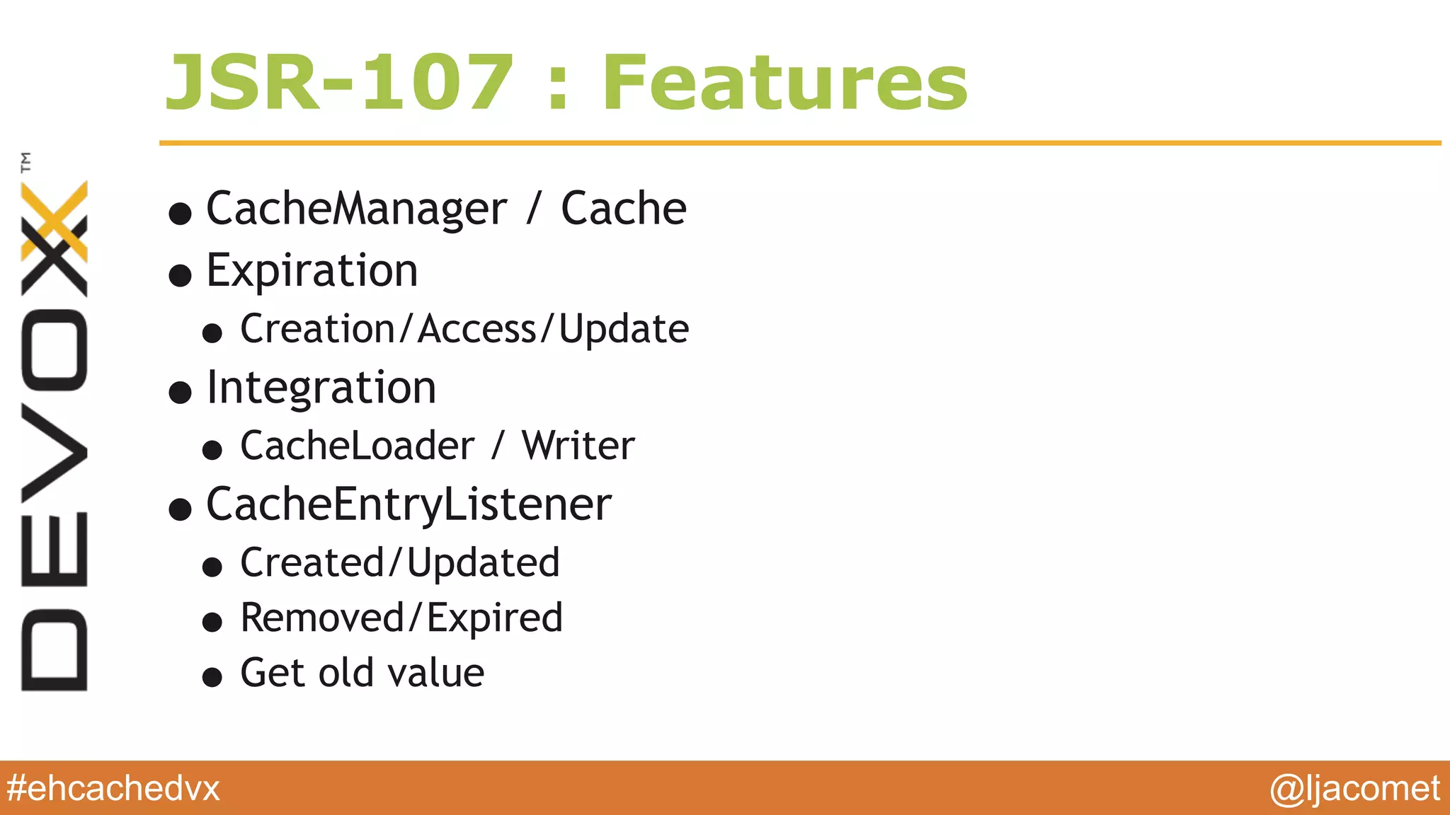 @ljacomet#ehcachedvx
JSR-107 : Features
•CacheManager / Cache
•Expiration
•Creation/Access/Update
•Integration
•CacheLoader / Writer
•CacheEntryListener
•Created/Updated
•Removed/Expired
•Get old value
 