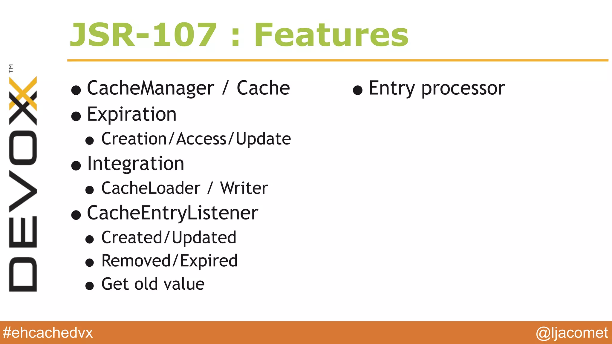 @ljacomet#ehcachedvx
JSR-107 : Features
•CacheManager / Cache
•Expiration
•Creation/Access/Update
•Integration
•CacheLoader / Writer
•CacheEntryListener
•Created/Updated
•Removed/Expired
•Get old value
•Entry processor
 