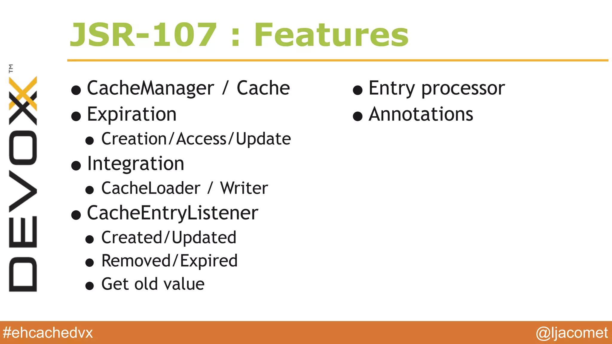 @ljacomet#ehcachedvx
JSR-107 : Features
•CacheManager / Cache
•Expiration
•Creation/Access/Update
•Integration
•CacheLoader / Writer
•CacheEntryListener
•Created/Updated
•Removed/Expired
•Get old value
•Entry processor
•Annotations
 