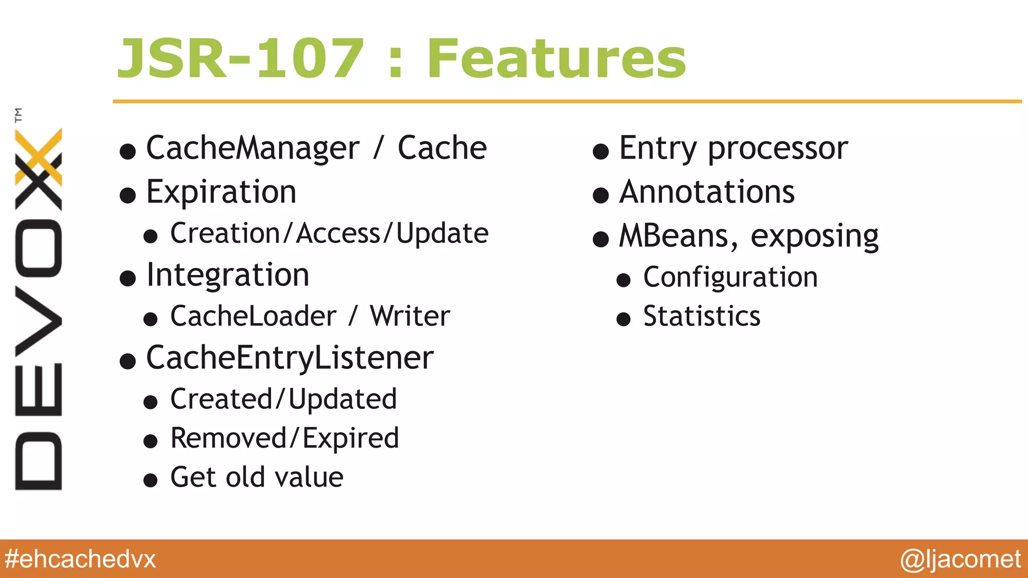 @ljacomet#ehcachedvx
JSR-107 : Features
•CacheManager / Cache
•Expiration
•Creation/Access/Update
•Integration
•CacheLoader / Writer
•CacheEntryListener
•Created/Updated
•Removed/Expired
•Get old value
•Entry processor
•Annotations
•MBeans, exposing
•Configuration
•Statistics
 