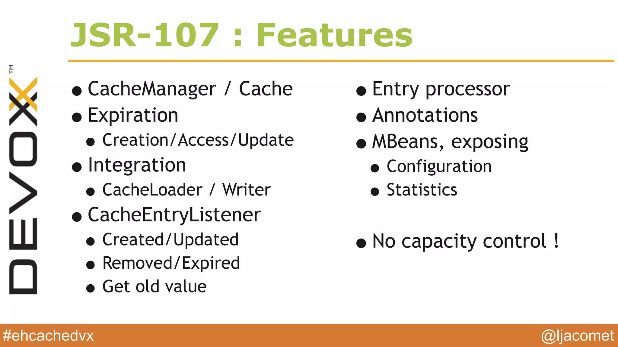 @ljacomet#ehcachedvx
JSR-107 : Features
•CacheManager / Cache
•Expiration
•Creation/Access/Update
•Integration
•CacheLoader / Writer
•CacheEntryListener
•Created/Updated
•Removed/Expired
•Get old value
•Entry processor
•Annotations
•MBeans, exposing
•Configuration
•Statistics
•No capacity control !
 