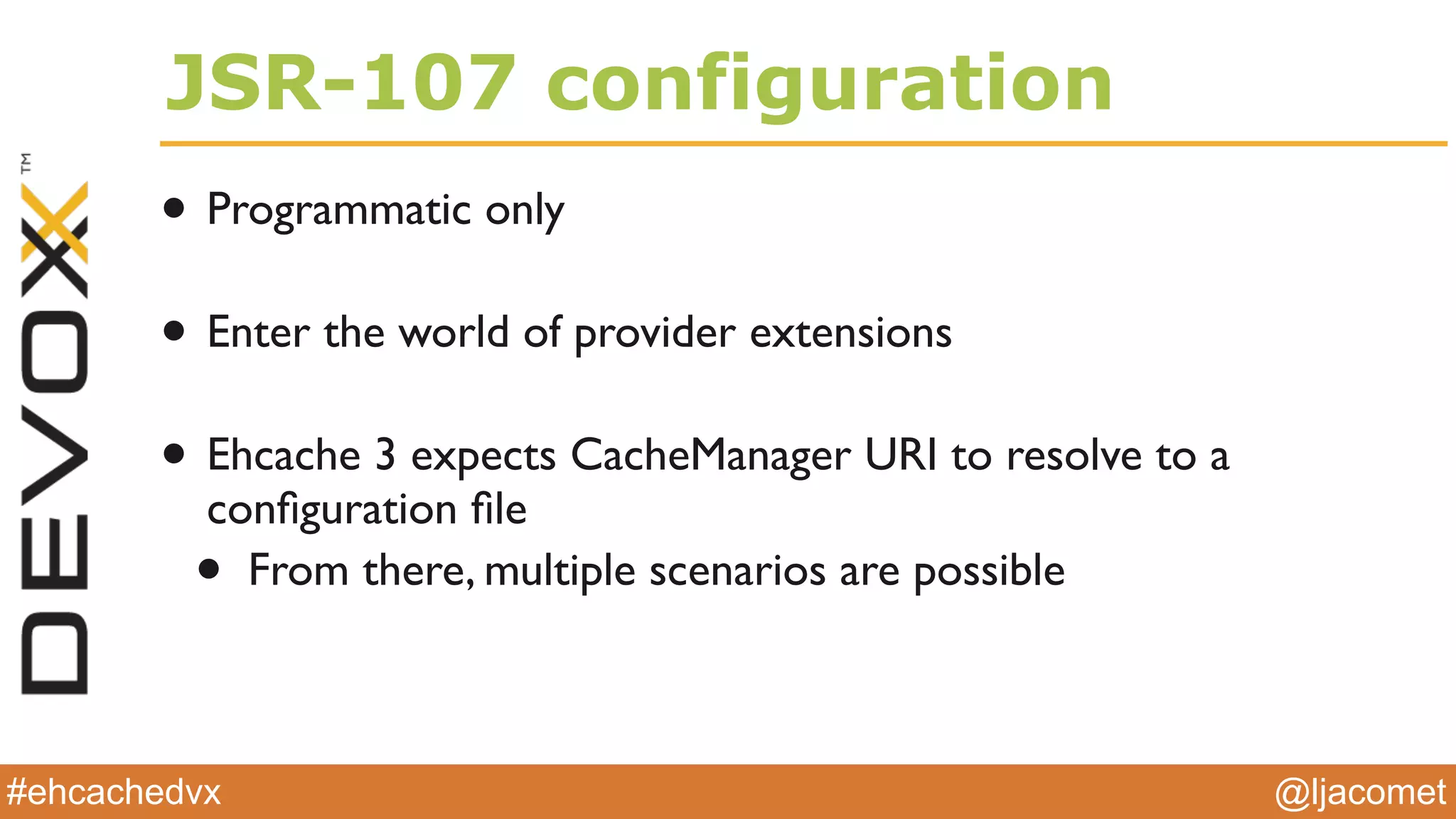 @ljacomet#ehcachedvx
JSR-107 configuration
• Programmatic only
• Enter the world of provider extensions
• Ehcache 3 expects CacheManager URI to resolve to a
conﬁguration ﬁle
• From there, multiple scenarios are possible
 