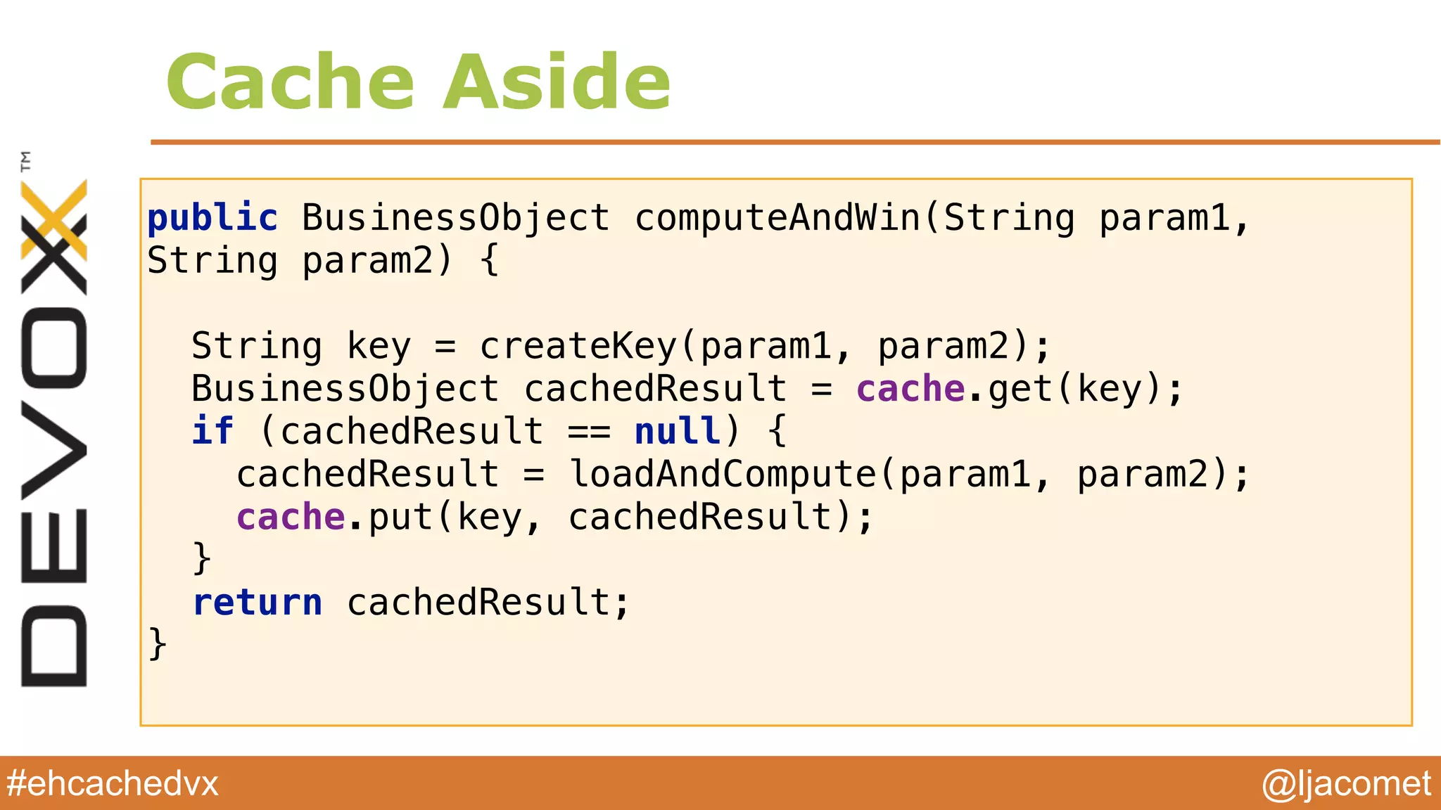 @ljacomet#ehcachedvx
public BusinessObject computeAndWin(String param1,
String param2) {
 
String key = createKey(param1, param2); 
BusinessObject cachedResult = cache.get(key); 
if (cachedResult == null) { 
cachedResult = loadAndCompute(param1, param2); 
cache.put(key, cachedResult); 
} 
return cachedResult; 
}
Cache Aside
 