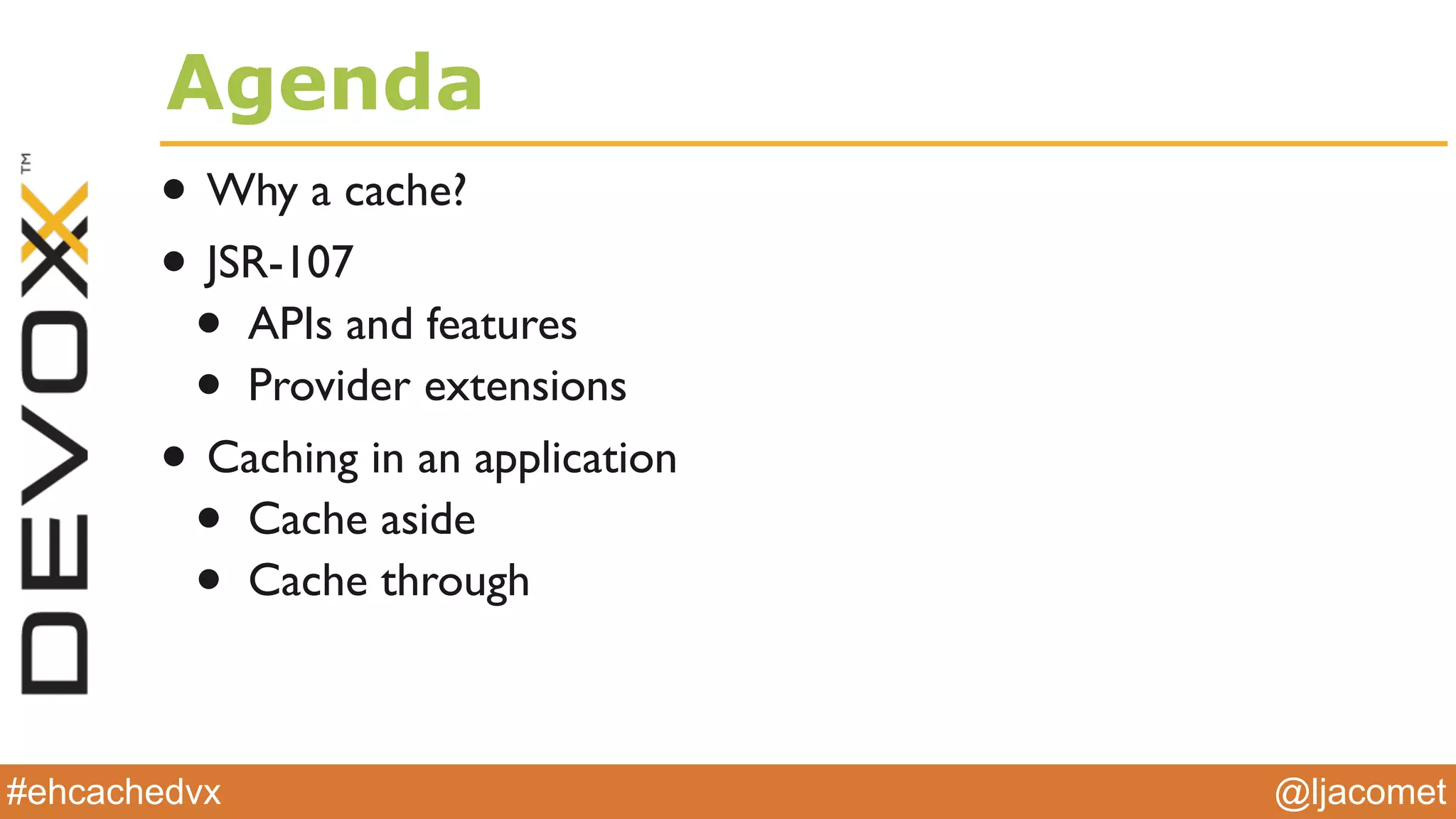 @ljacomet#ehcachedvx
Agenda
• Why a cache?
• JSR-107
• APIs and features
• Provider extensions
• Caching in an application
• Cache aside
• Cache through
 