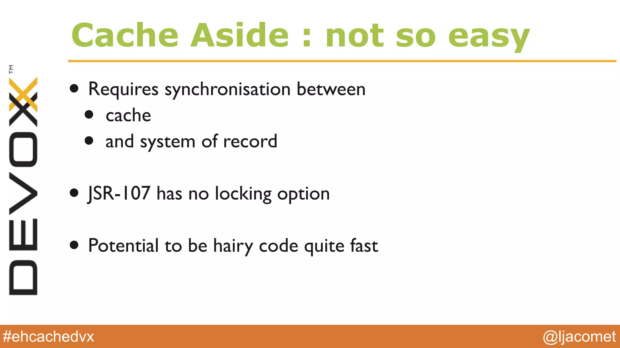 @ljacomet#ehcachedvx
Cache Aside : not so easy
• Requires synchronisation between
• cache
• and system of record
• JSR-107 has no locking option
• Potential to be hairy code quite fast
 