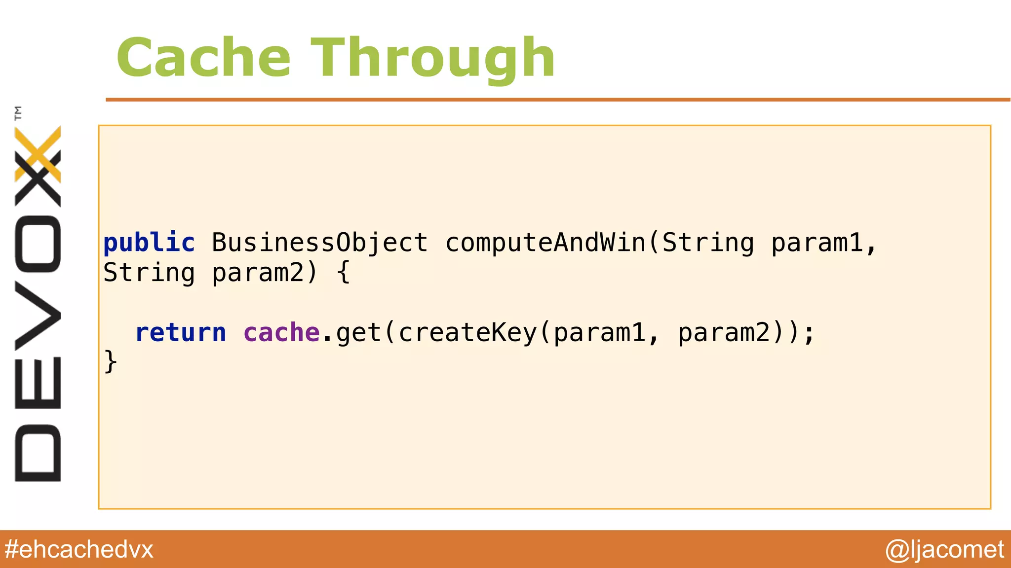 @ljacomet#ehcachedvx
public BusinessObject computeAndWin(String param1,
String param2) {
 
return cache.get(createKey(param1, param2)); 
}
Cache Through
 