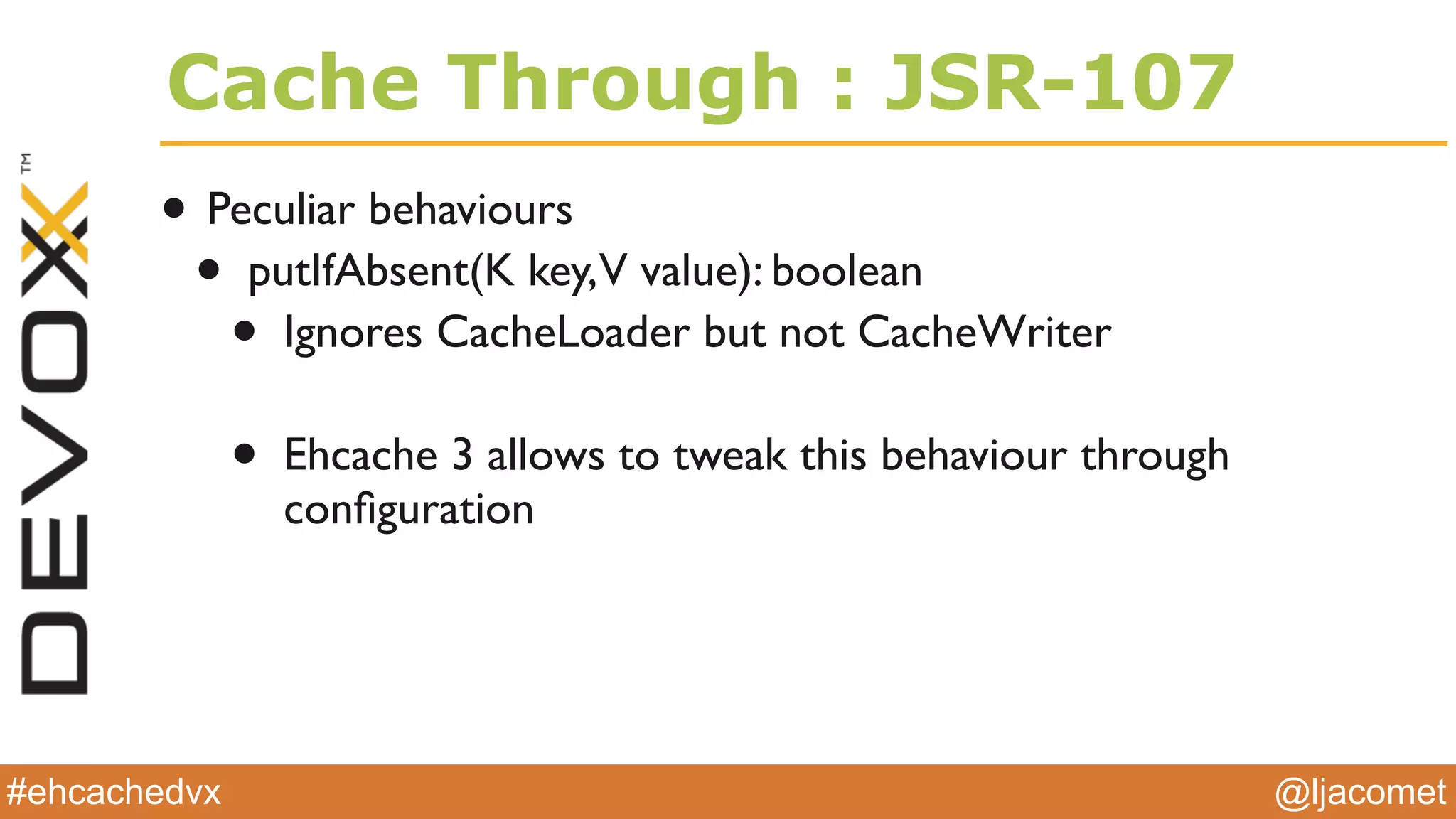 @ljacomet#ehcachedvx
Cache Through : JSR-107
• Peculiar behaviours
• putIfAbsent(K key,V value): boolean
• Ignores CacheLoader but not CacheWriter
• Ehcache 3 allows to tweak this behaviour through
conﬁguration
 