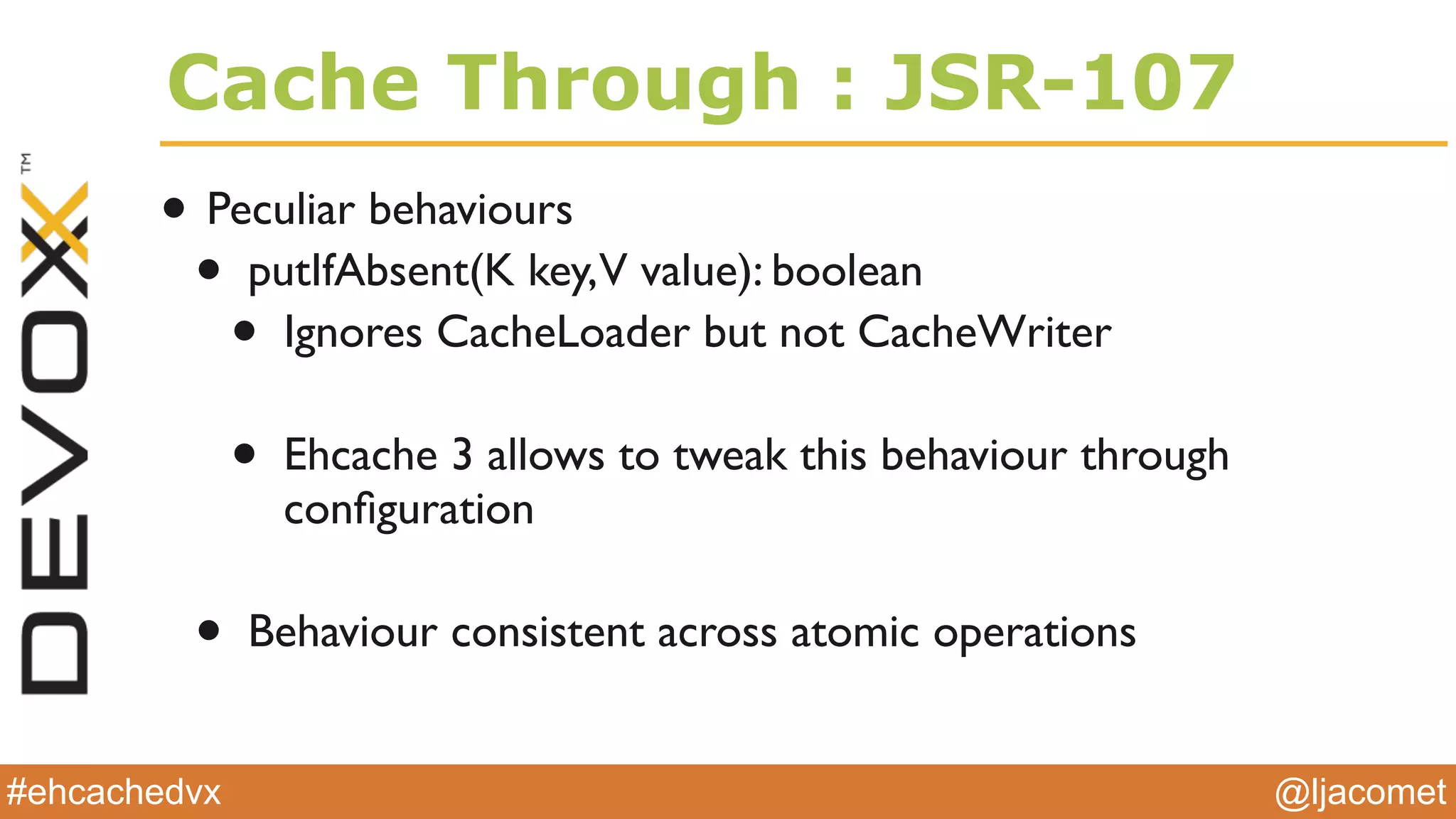 @ljacomet#ehcachedvx
Cache Through : JSR-107
• Peculiar behaviours
• putIfAbsent(K key,V value): boolean
• Ignores CacheLoader but not CacheWriter
• Ehcache 3 allows to tweak this behaviour through
conﬁguration
• Behaviour consistent across atomic operations
 