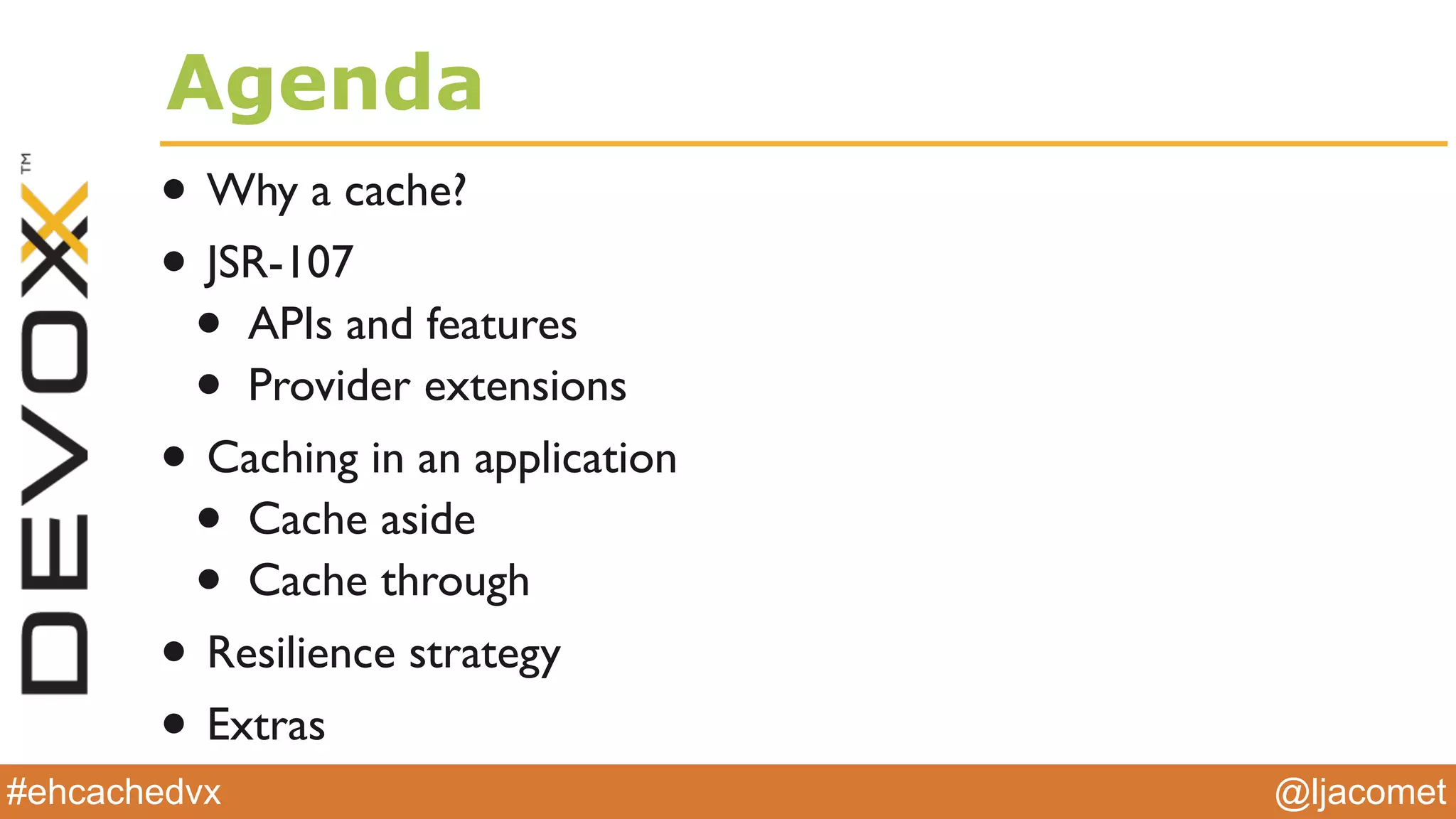@ljacomet#ehcachedvx
Agenda
• Why a cache?
• JSR-107
• APIs and features
• Provider extensions
• Caching in an application
• Cache aside
• Cache through
• Resilience strategy
• Extras
 