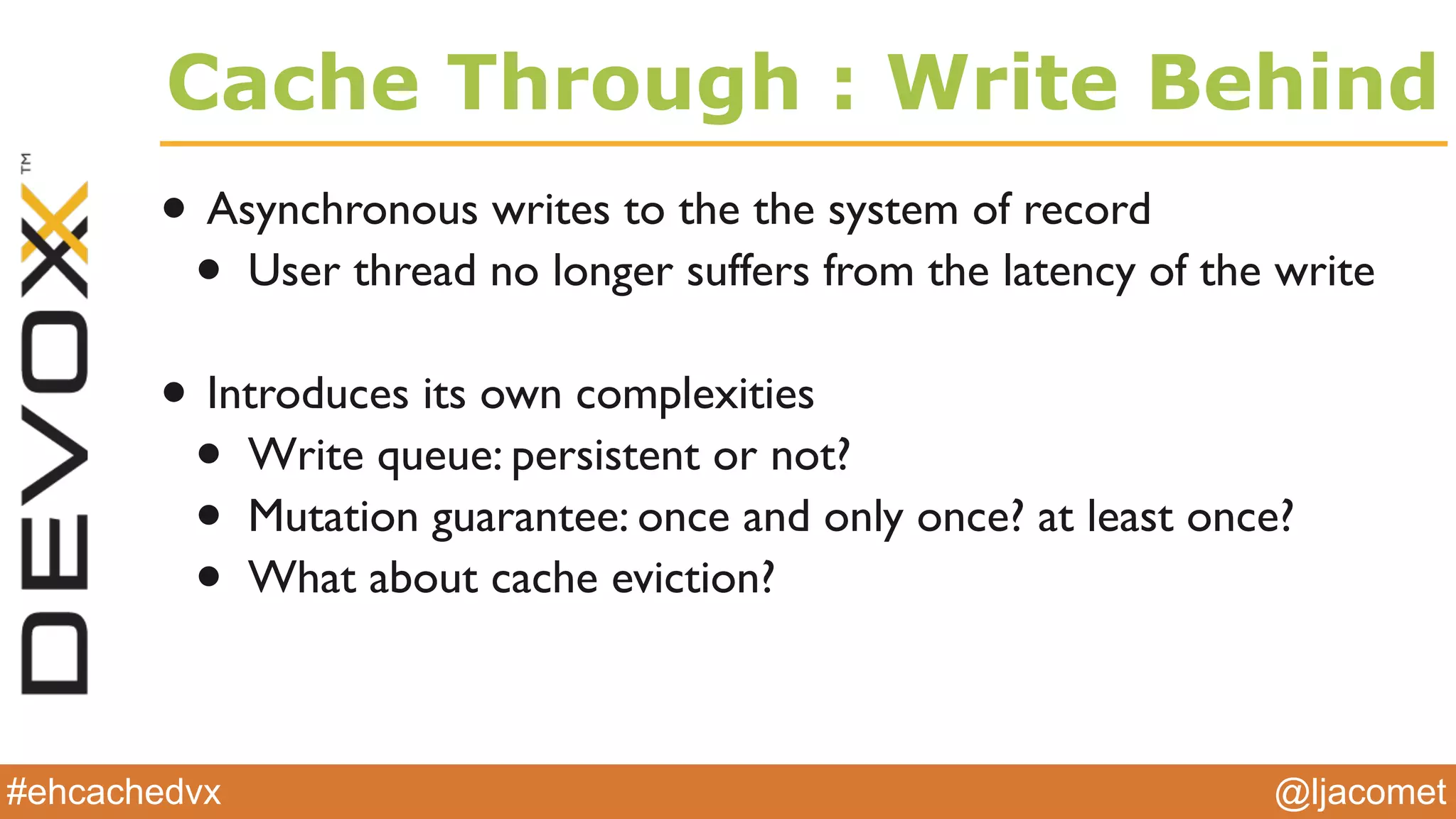 @ljacomet#ehcachedvx
Cache Through : Write Behind
• Asynchronous writes to the the system of record
• User thread no longer suffers from the latency of the write
• Introduces its own complexities
• Write queue: persistent or not?
• Mutation guarantee: once and only once? at least once?
• What about cache eviction?
 