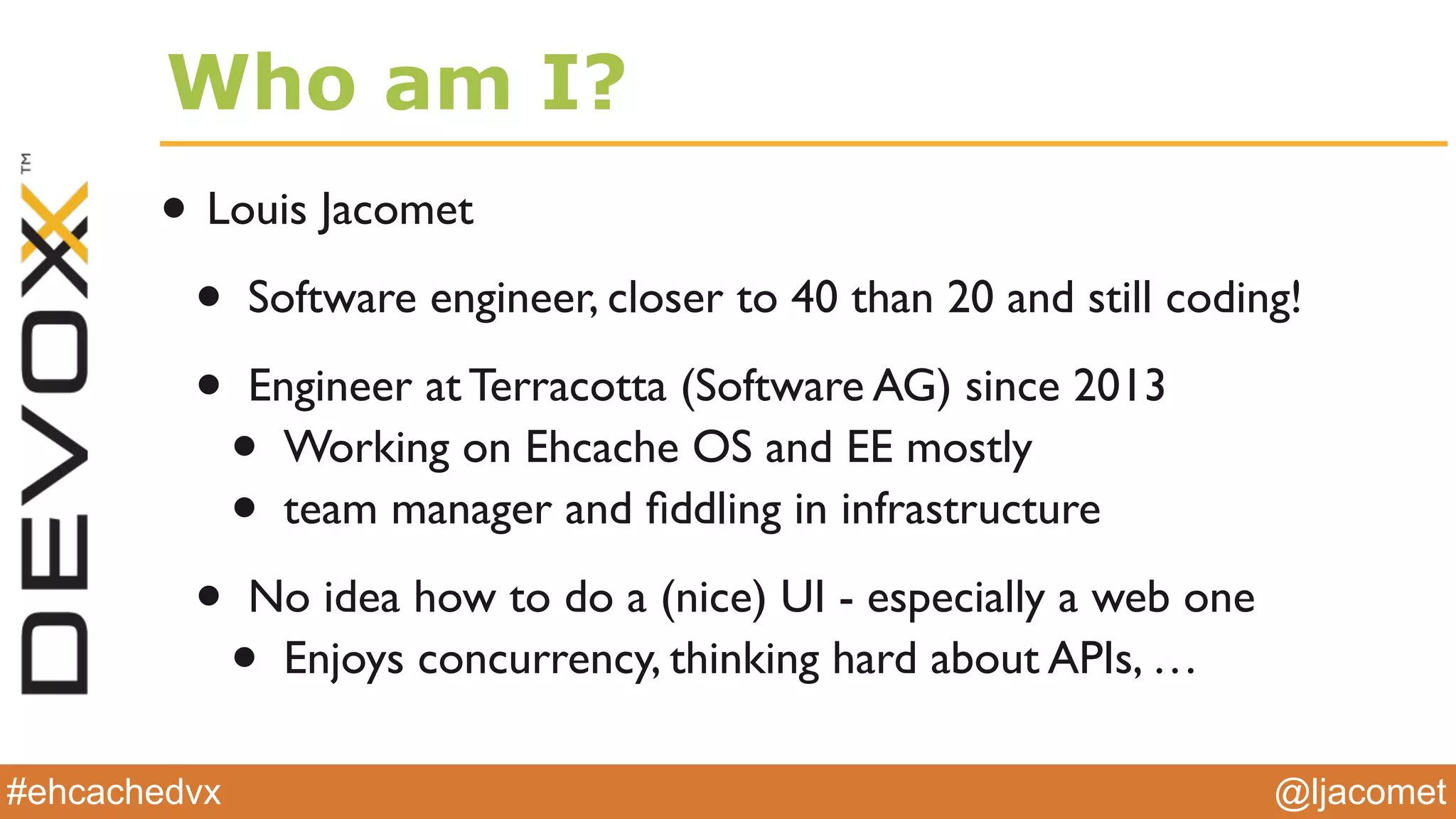 @ljacomet#ehcachedvx
Who am I?
• Louis Jacomet
• Software engineer, closer to 40 than 20 and still coding!
• Engineer at Terracotta (Software AG) since 2013
• Working on Ehcache OS and EE mostly
• team manager and ﬁddling in infrastructure
• No idea how to do a (nice) UI - especially a web one
• Enjoys concurrency, thinking hard about APIs, …
 