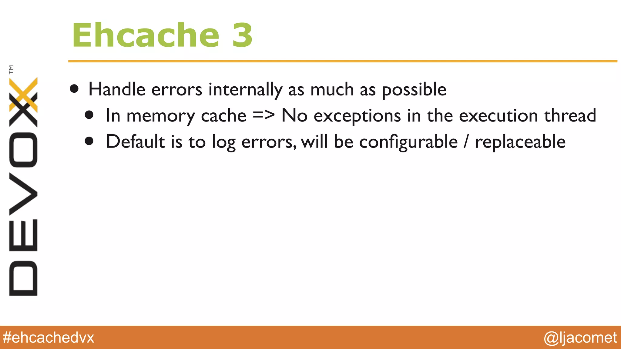 @ljacomet#ehcachedvx
Ehcache 3
• Handle errors internally as much as possible
• In memory cache => No exceptions in the execution thread
• Default is to log errors, will be conﬁgurable / replaceable
 