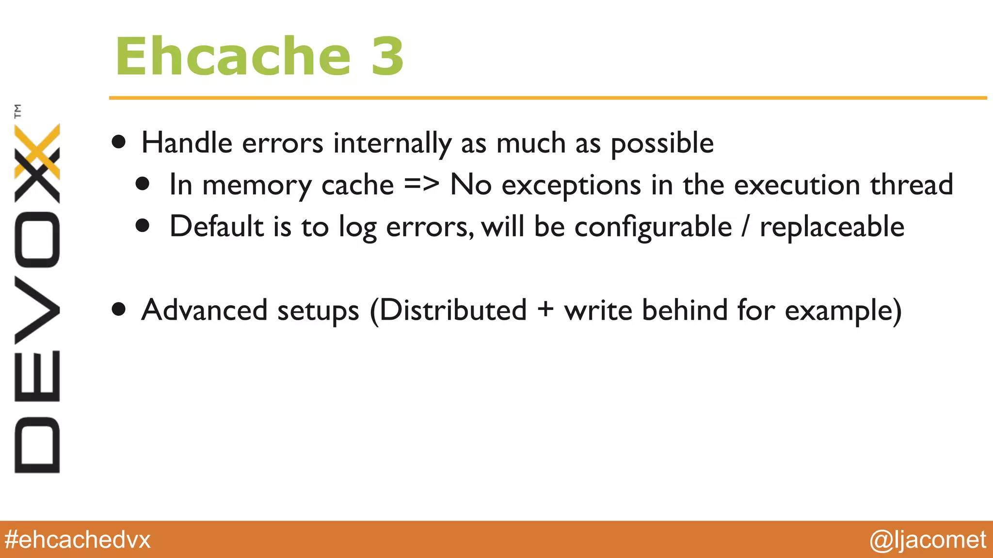 @ljacomet#ehcachedvx
Ehcache 3
• Handle errors internally as much as possible
• In memory cache => No exceptions in the execution thread
• Default is to log errors, will be conﬁgurable / replaceable
• Advanced setups (Distributed + write behind for example)
 