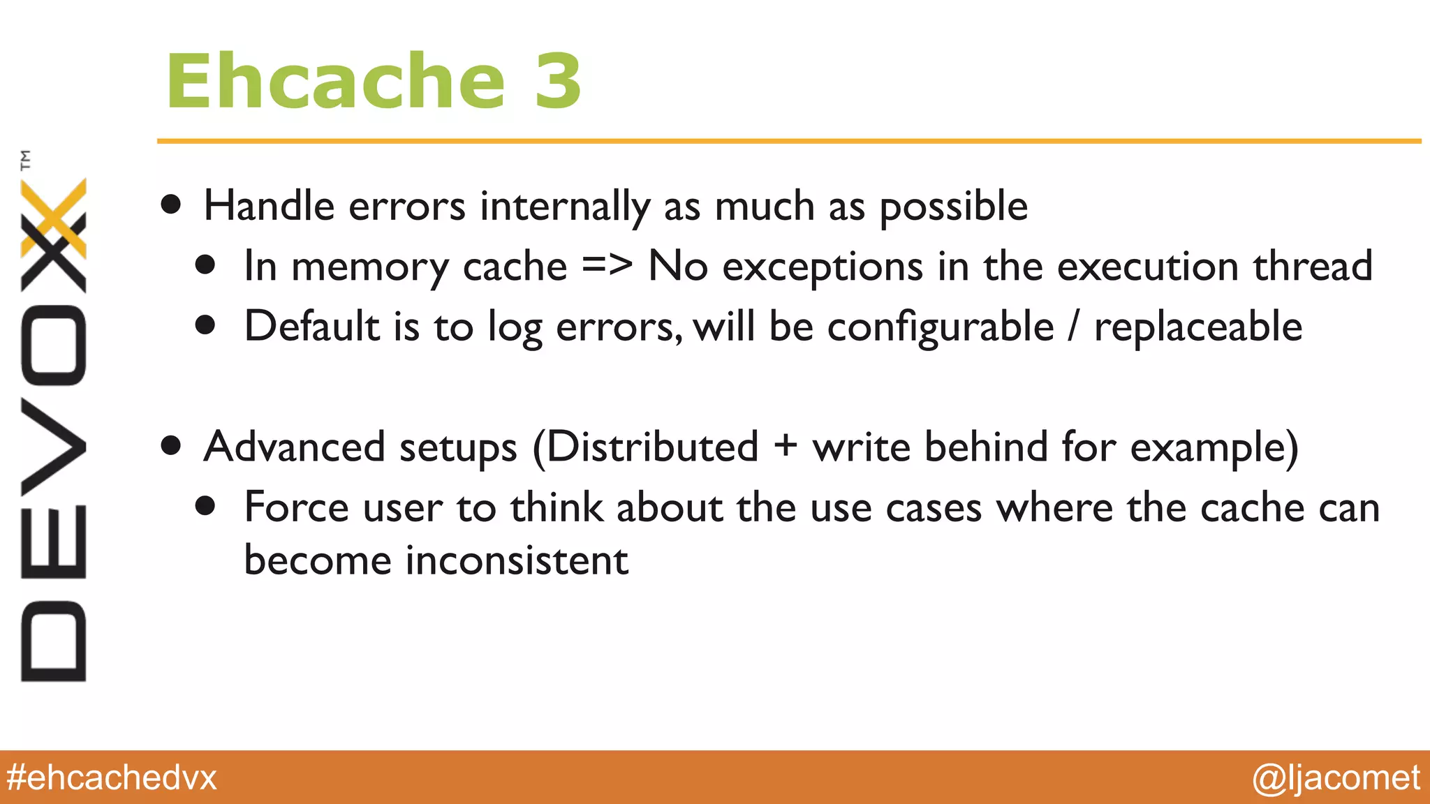 @ljacomet#ehcachedvx
Ehcache 3
• Handle errors internally as much as possible
• In memory cache => No exceptions in the execution thread
• Default is to log errors, will be conﬁgurable / replaceable
• Advanced setups (Distributed + write behind for example)
• Force user to think about the use cases where the cache can
become inconsistent
 