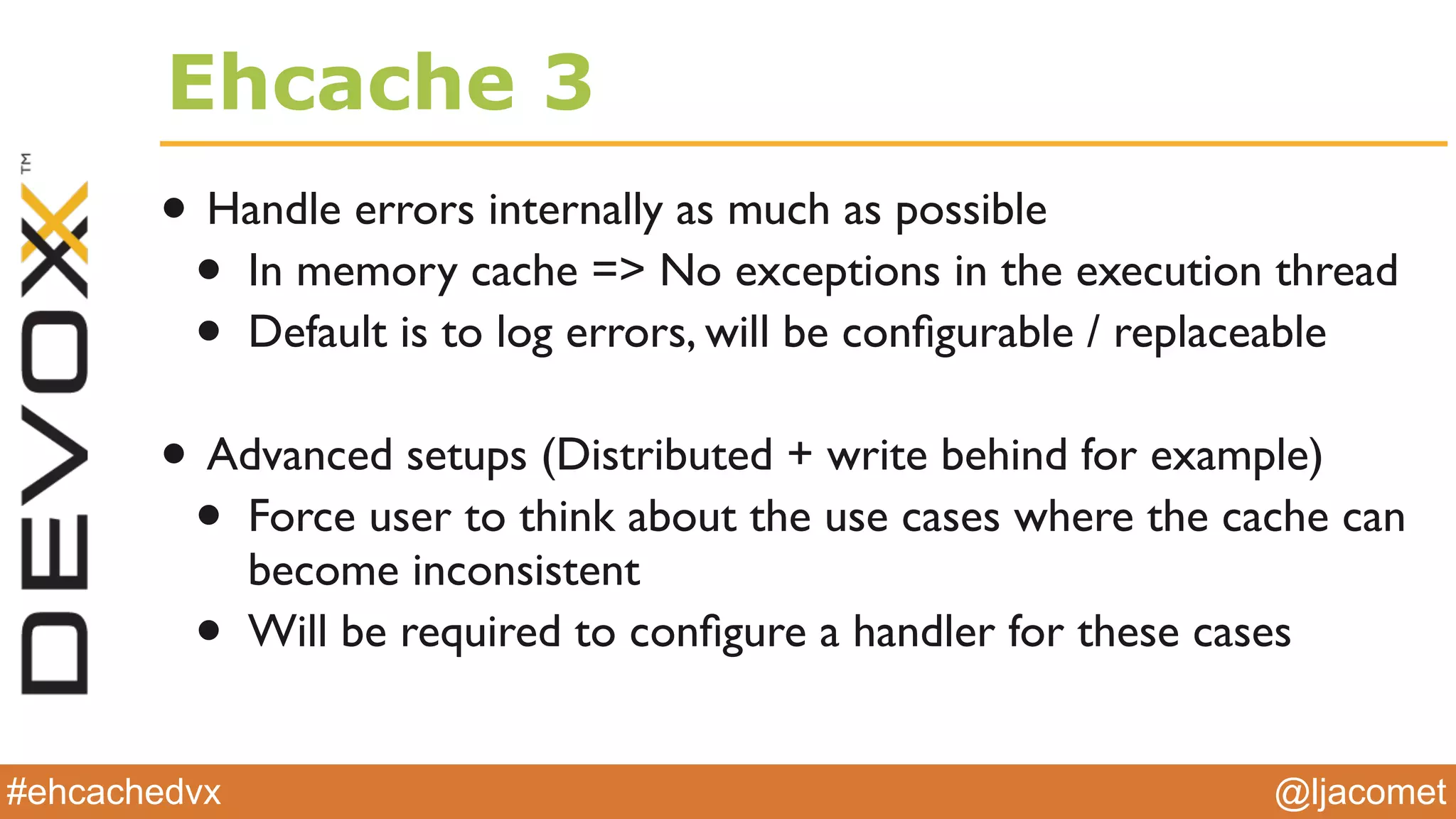 @ljacomet#ehcachedvx
Ehcache 3
• Handle errors internally as much as possible
• In memory cache => No exceptions in the execution thread
• Default is to log errors, will be conﬁgurable / replaceable
• Advanced setups (Distributed + write behind for example)
• Force user to think about the use cases where the cache can
become inconsistent
• Will be required to conﬁgure a handler for these cases
 
