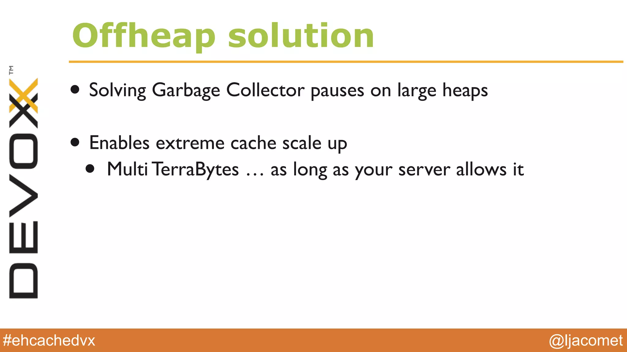 @ljacomet#ehcachedvx
Offheap solution
• Solving Garbage Collector pauses on large heaps
• Enables extreme cache scale up
• Multi TerraBytes … as long as your server allows it
 