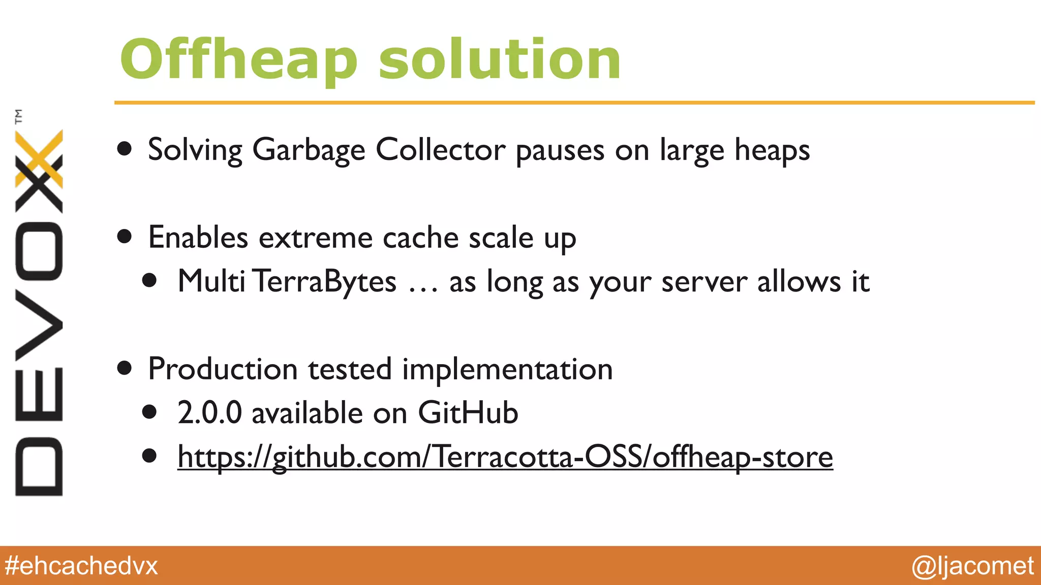 @ljacomet#ehcachedvx
Offheap solution
• Solving Garbage Collector pauses on large heaps
• Enables extreme cache scale up
• Multi TerraBytes … as long as your server allows it
• Production tested implementation
• 2.0.0 available on GitHub
• https://github.com/Terracotta-OSS/offheap-store
 