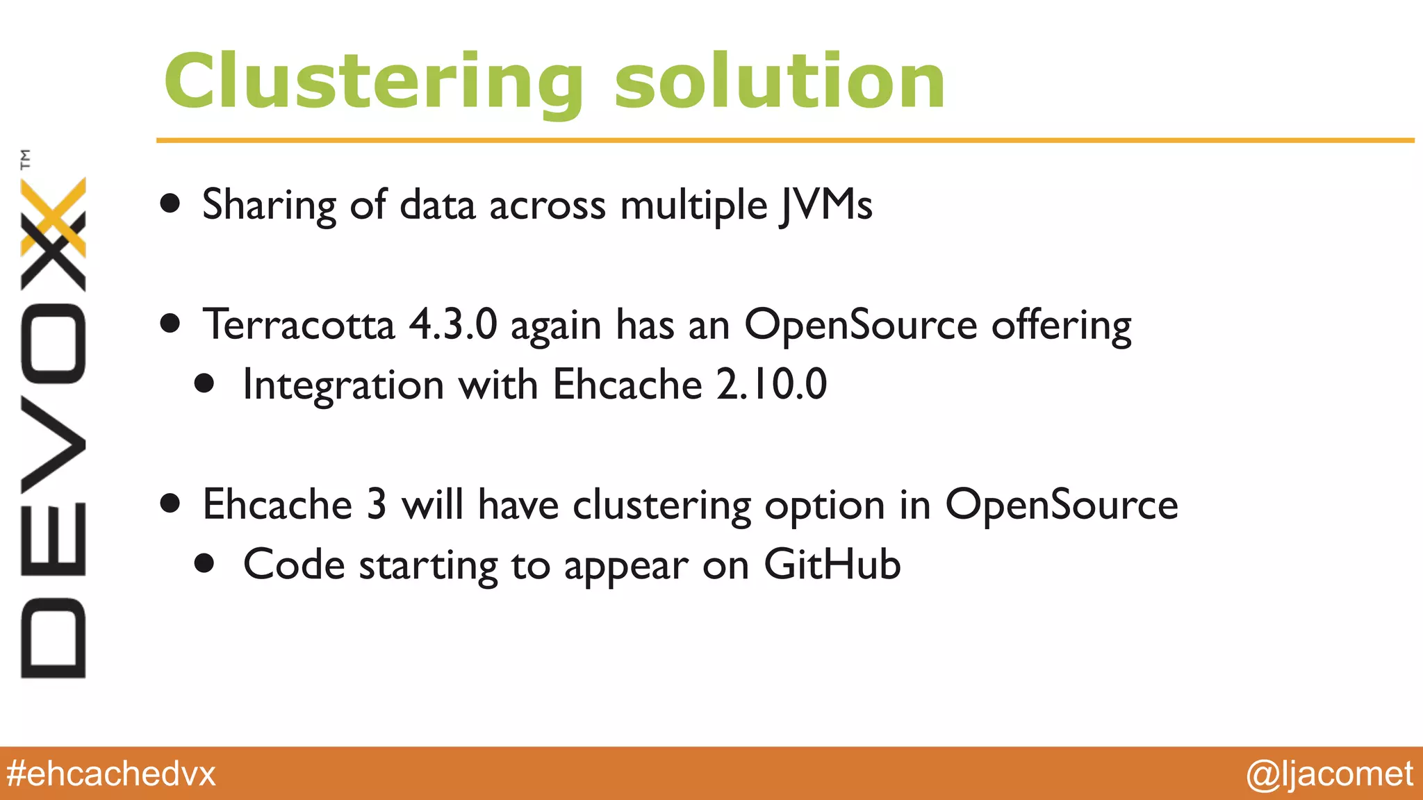 @ljacomet#ehcachedvx
Clustering solution
• Sharing of data across multiple JVMs
• Terracotta 4.3.0 again has an OpenSource offering
• Integration with Ehcache 2.10.0
• Ehcache 3 will have clustering option in OpenSource
• Code starting to appear on GitHub
 
