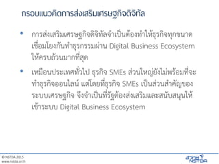 © NSTDA 2015
www.nstda.or.th
กรอบแนวคิดการส่งเสริมเศรษฐกิจดิจิทัล
• การส่งเสริมเศรษฐกิจดิจิทัลจาเป็นต้องทาให้ธุรกิจทุกขนาด
เชื่อมโยงกันทาธุรกรรมผ่าน Digital Business Ecosystem
ให้ครบถ้วนมากที่สุด
• เหมือนประเทศทั่วไป ธุรกิจ SMEs ส่วนใหญ่ยังไม่พร้อมที่จะ
ทาธุรกิจออนไลน์ แต่โดยที่ธุรกิจ SMEs เป็นส่วนสาคัญของ
ระบบเศรษฐกิจ จึงจาเป็นที่รัฐต้องส่งเสริมและสนับสนุนให้
เข้าระบบ Digital Business Ecosystem
 