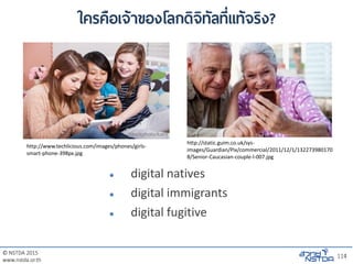 © NSTDA 2015
www.nstda.or.th
114
ใครคือเจ้าของโลกดิจิทัลที่แท้จริง?
 digital natives
 digital immigrants
 digital fugitive
http://www.techlicious.com/images/phones/girls-
smart-phone-398px.jpg
http://static.guim.co.uk/sys-
images/Guardian/Pix/commercial/2011/12/1/132273980170
8/Senior-Caucasian-couple-l-007.jpg
 