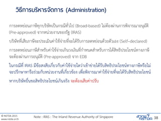 © NSTDA 2015
www.nstda.or.th
วิธีการบริหารจัดการ (Administration)
การลดหย่อนภาษีทุกบริษัทเป็นกรณีทั่วไป (Broad-based) ไม่ต้องผ่านการพิจารณาอนุมัติ
(Pre-approved) จากหน่วยงานของรัฐ (IRAS)
บริษัทที่เสียภาษีจะประเมินค่าใช้จ่ายที่จะได้รับการลดหย่อนด้วยตัวเอง (Self–declared)
การลดหย่อนภาษีสาหรับค่าใช้จ่ายเกินวงเงินที่กาหนดสาหรับการได้สิทธิประโยชน์ทางภาษี
จะต้องผ่านการอนุมัติ (Pre-approved) จาก EDB
ในกรณีที่ IRAS มีข้อสงสัยเกี่ยวกับค่าใช้จ่ายใดว่าเข้าข่ายได้รับสิทธิประโยชน์ทางภาษีหรือไม่
จะปรึกษาหารือร่วมกับหน่วยงานที่เกี่ยวข้อง เพื่อพิจารณาค่าใช้จ่ายที่จะได้รับสิทธิประโยชน์
หากบริษัทยื่นขอสิทธิประโยชน์เกินจริง จะต้องเสียค่าปรับ
38Note : IRAS : The Inland Revenue Authority of Singapore
 