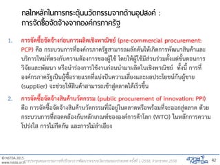 © NSTDA 2015
www.nstda.or.th
กลไกหลักในการกระตุ้นนวัตกรรมจากด้านอุปสงค์ :
การจัดซื้อจัดจ้างจากองค์กรภาครัฐ
1. การจัดซื้อจัดจ้างก่อนการผลิตเชิงพาณิชย์ (pre-commercial procurement:
PCP) คือ กระบวนการที่องค์กรภาครัฐสามารถผลักดันให้เกิดการพัฒนาสินค้าและ
บริการใหม่ที่ตรงกับความต้องการของผู้ใช้ โดยให้ผู้ใช้มีส่วนร่วมตั้งแต่ขั้นตอนการ
วิจัยและพัฒนา หรือนาร่องการใช้งานก่อนนามาผลิตในเชิงพาณิชย์ ทั้งนี้ การที่
องค์กรภาครัฐเป็นผู้ซื้อรายแรกที่แบ่งปันความเสี่ยงและผลประโยชน์กับผู้ขาย
(supplier) จะช่วยให้สินค้าสามารถเข้าสู่ตลาดได้เร็วขึ้น
2. การจัดซื้อจัดจ้างสินค้านวัตกรรม (public procurement of innovation: PPI)
คือ การจัดซื้อจัดจ้างสินค้านวัตกรรมที่มีอยู่ในตลาดหรือพร้อมที่จะออกสู่ตลาด ด้วย
กระบวนการที่สอดคล้องกับหลักเกณฑ์ขององค์การค้าโลก (WTO) ในหลักการความ
โปร่งใส การไม่กีดกัน และการไม่ลาเอียง
42การประชุมคณะกรรมการที่ปรึกษาการพัฒนาระบบนวัตกรรมของประเทศ ครั้งที่ 1/2558, 9 มกราคม 2558
 