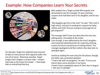 © NSTDA 2015
www.nstda.or.th
Example: How Companies Learn Your Secrets
58
For decades, Target has collected vast amounts
of data on every person who regularly walks into
one of its stores. Whenever possible, Target
assigns each shopper a unique code — known
internally as the Guest ID number — that keeps
tabs on everything they buy.
http://www.nytimes.com/2012/02/19/magazine/shopping-habits.html?pagewanted=all&_r=1
Man walked into a Target outside Minneapolis and
demanded to see the manager. He was clutching
coupons that had been sent to his daughter, and he was
angry.
“My daughter got this in the mail!” he said. “She’s still in
high school, and you’re sending her coupons for baby
clothes and cribs? Are you trying to encourage her to
get pregnant?”
The manager didn’t have any idea what the man was
talking about. He looked at the mailer.
Sure enough, it was addressed to the man’s daughter
and contained advertisements for maternity clothing,
nursery furniture and pictures of smiling infants. The
manager apologized and then called a few days later to
apologize again.
Continue reading the main story On the phone, though,
the father was somewhat abashed.
“I had a talk with my daughter,” he said. “It turns out
there’s been some activities in my house
I haven’t been completely aware of. She’s due in August.
I owe you an apology.”
 