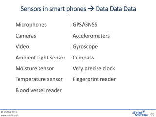 © NSTDA 2015
www.nstda.or.th
Sensors in smart phones  Data Data Data
Microphones GPS/GNSS
Cameras Accelerometers
Video Gyroscope
Ambient Light sensor Compass
Moisture sensor Very precise clock
Temperature sensor Fingerprint reader
Blood vessel reader
65
 