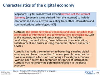 © NSTDA 2015
www.nstda.or.th 72
Characteristics of the digital economy
Australia: The global network of economic and social activities that
are enabled by information and communications technologies, such
as the internet, mobile and sensor networks. This includes
conducting communications, financial transactions, education,
entertainment and business using computers, phones and other
devices.
Australia has made a commitment to becoming a leading digital
economy, and faces competition from comparable countries that
have also adopted a focus on promoting a local digital economy.
‘Without open access to appropriate categories of information,
Australia may not enjoy the potential innovation in the digital
economy
Singapore: Digital Economy will expand beyond just the Internet
Economy (economic value derived from the Internet) to include
economic and social activities resulting from other information and
communications technologies (ICT)
Source: Infocomm Development Authority of Singapore
Australian Government 2015
 