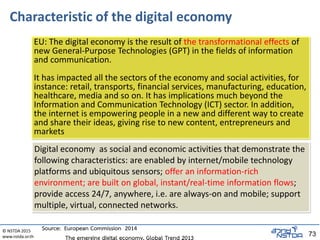 © NSTDA 2015
www.nstda.or.th 73
Characteristic of the digital economy
EU: The digital economy is the result of the transformational effects of
new General-Purpose Technologies (GPT) in the fields of information
and communication.
It has impacted all the sectors of the economy and social activities, for
instance: retail, transports, financial services, manufacturing, education,
healthcare, media and so on. It has implications much beyond the
Information and Communication Technology (ICT) sector. In addition,
the internet is empowering people in a new and different way to create
and share their ideas, giving rise to new content, entrepreneurs and
markets
Digital economy as social and economic activities that demonstrate the
following characteristics: are enabled by internet/mobile technology
platforms and ubiquitous sensors; offer an information-rich
environment; are built on global, instant/real-time information flows;
provide access 24/7, anywhere, i.e. are always-on and mobile; support
multiple, virtual, connected networks.
Source: European Commission 2014
 