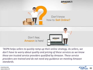 © NSTDA 2015
www.nstda.or.th 88
“ASPN helps sellers to quickly ramp up their online strategy. As sellers, we
don’t have to worry about quality and pricing of these services as we know
these are trusted service providers qualified by Amazon. These service
providers are trained and do not need any guidance on meeting Amazon
standards.
 