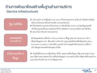 © NSTDA 2015
www.nstda.or.th
ด้านการพัฒนาโครงสร้างพื้นฐานด้านการบริการ
(Service Infrastructure)
97
รัฐบาลดิจิทัล
แพลตฟอร์ม
การบริการ
นวัตกรรมบริการ
ข้อมูล
 ปรับปรุงบริการภาครัฐไปสู่ Smart Service ที่ประชาชนสามารถ ขอรับบริการโดยไม่จาเป็นต้อง
ยื่นสาเนาบัตรประจาตัวประชาชนหรือ สาเนาทะเบียนบ้าน
 ใช้ประโยชน์จากเลขประจาตัวประชาชน 13 หลักหรือบัตร Smart Card โดยข้อมูลบุคคลที่
เกี่ยวข้องจะถูกบันทึกลงแบบฟอร์มขอ ใช้บริการเพื่อลดการกรอกแบบฟอร์มกระดาษอีกด้วย
 ลดเวลาในการรับบริการของประชาชน
 มีแพลตฟอร์มการให้บริการ (Service Platform) พื้นฐานเช่น บริการแปลภาษา บริการ
เชื่อมโยงข้อมูลผ่าน API เพื่อรองรับการสร้างบริการรูปแบบใหม่ในด้านที่สาคัญเร่งด่วน เช่น e-
Commerce e-Logistics การท่องเที่ยว และบริการสาธารณสุขสาหรับประชาชน รวมทั้งการ
บริการข้อมูลสารสนเทศสาหรับชุมชน เป็นต้น
 ส่งเสริมให้หน่วยงานภาครัฐ เปิดเผย จัดเก็บ และแลกเปลี่ยนข้อมูลภาครัฐ ตามมาตรฐาน Open
Data เพื่ออานวยความสะดวกในการเชื่อมโยงข้อมูลผ่าน API และนามาซึ่งการพัฒนาสินค้าและบริการ
รูปแบบใหม่ เชิงนวัตกรรม จากภาครัฐและเอกชน
 