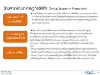 © NSTDA 2015
www.nstda.or.th
ด้านการพัฒนาเศรษฐกิจดิจิทัล (Digital Economy Promotion)
99
การส่งเสริมการค้า
ผ่านสื่อดิจิทัล
การส่งเสริมธุรกิจ
เกิดใหม่ด้านดิจิทัล
นวัตกรรมดิจิทัล
 ยกระดับขีดความสามารถทางการแข่งขันภายใต้บริการการค้าดิจิทัล (Digital Commerce) ด้วย
การส่งเสริมการใช้ประโยชน์จากเทคโนโลยีดิจิทัลให้กับธุรกิจขนาดกลางและขนาดเล็ก ตลอดจนการ
สร้างธุรกิจเกิดใหม่ และสร้างมูลค่าเพิ่มของผลิตภัณฑ์/บริการด้วยการประยุกต์ใช้เทคโนโลยีดิจิทัล
และการต่อยอดนวัตกรรม
เพิ่มการจ้างงานอย่างยั่งยืนด้วยการยกระดับทักษะและความสามารถในการดาเนินธุรกิจ
ให้กับผู้ประกอบการ ตลอดจนสร้างผู้ประกอบการดิจิทัล (Digital Entrepreneur) เพื่อรองรับ
ความต้องการของเศรษฐกิจดิจิทัล โดยการจัดให้มีหลักสูตรระดับสูงทางด้านวิศวกรรม
คอมพิวเตอร์และนวัตกรรมดิจิทัล (Advanced Computer Engineering and Digital
Innovation) รวมถึงอานวยความสะดวกในการเข้าถึงตลาดทุนให้กับผู้ประกอบโดยเฉพาะธุรกิจ
SME
 บ่มเพาะและสร้างธุรกิจใหม่ที่มีการประยุกต์ใช้เทคโนโลยีดิจิทัลเพื่อต่อยอดนวัตกรรมสาหรับการ
สร้างสินค้าและบริการ (Digital Innovation) โดยมุ่งเน้นให้ภาคธุรกิจสามารถปรับรูปแบบการทาธุรกิจ
(Business Transformation) และจัดตั้งศูนย์เทคโนโลยีดิจิทัล (Digital Technology Park) เพื่อทา
หน้าที่เป็นศูนย์บ่มเพาะธุรกิจใหม่ ตลอดจนการประยุกต์ใช้และพัฒนานวัตกรรมอย่างครบวงจร
 