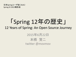 「Spring 12年の歴史」
12 Years of Spring: An Open Source Journey
2015年6月22日
本橋 賢二
twitter @movmov
日本Springユーザ会（JSUG）
Spring IO 2015報告会
 