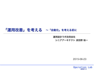 Operation Lab
運用設計ラボ
「運用改善」を考える
運用設計ラボ合同会社
シニアアーキテクト 波田野 裕一
2015-06-23
∼「自動化」を考える前に
 