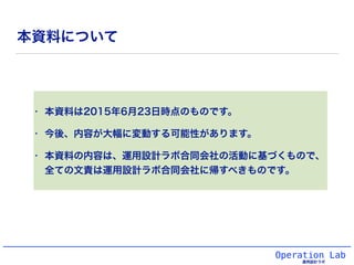Operation Lab
運用設計ラボ
本資料について
• 本資料は2015年6月23日時点のものです。
• 今後、内容が大幅に変動する可能性があります。
• 本資料の内容は、運用設計ラボ合同会社の活動に基づくもので、
全ての文責は運用設計ラ...