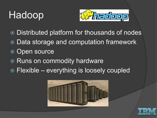 Hadoop
 Distributed platform for thousands of nodes
 Data storage and computation framework
 Open source
 Runs on commodity hardware
 Flexible – everything is loosely coupled
 