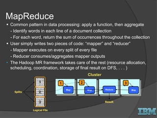  Common pattern in data processing: apply a function, then aggregate
- Identify words in each line of a document collection
- For each word, return the sum of occurrences throughout the collection
 User simply writes two pieces of code: “mapper” and “reducer”
- Mapper executes on every split of every file
- Reducer consumes/aggregates mapper outputs
• The Hadoop MR framework takes care of the rest (resource allocation,
scheduling, coordination, storage of final result on DFS, . . . )
10110100
10100100
11100111
11100101
00111010
01010010
11001001
01010011
00010100
10111010
11101011
11011011
01010110
10010101
1
2
3
Logical File
Splits
1
Cluster
32
Map Map MapReduce
Result
MapReduce
 