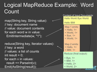 Logical MapReduce Example: Word
Count
map(String key, String value):
// key: document name
// value: document contents
for each word w in value:
EmitIntermediate(w, "1");
reduce(String key, Iterator values):
// key: a word
// values: a list of counts
int result = 0;
for each v in values:
result += ParseInt(v);
Emit(AsString(result));
Hello World Bye World
Hello IBM
Content of Input Documents
Reduce (final output):
< Bye, 1>
< IBM, 1>
< Hello, 2>
< World, 2>
Map 1 emits:
< Hello, 1>
< World, 1>
< Bye, 1>
< World, 1>
Map 2 emits:
< Hello, 1>
< IBM, 1>
 