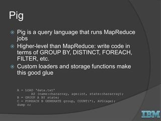 Pig
 Pig is a query language that runs MapReduce
jobs
 Higher-level than MapReduce: write code in
terms of GROUP BY, DISTINCT, FOREACH,
FILTER, etc.
 Custom loaders and storage functions make
this good glue
A = LOAD ‘data.txt’
AS (name:chararray, age:int, state:chararray);
B = GROUP A BY state;
C = FOREACH B GENERATE group, COUNT(*), AVG(age);
dump c;
 