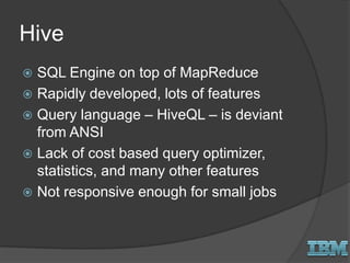 Hive
 SQL Engine on top of MapReduce
 Rapidly developed, lots of features
 Query language – HiveQL – is deviant
from ANSI
 Lack of cost based query optimizer,
statistics, and many other features
 Not responsive enough for small jobs
 