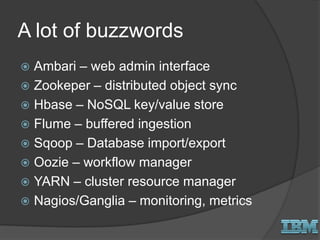 A lot of buzzwords
 Ambari – web admin interface
 Zookeper – distributed object sync
 Hbase – NoSQL key/value store
 Flume – buffered ingestion
 Sqoop – Database import/export
 Oozie – workflow manager
 YARN – cluster resource manager
 Nagios/Ganglia – monitoring, metrics
 