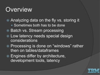 Overview
 Analyzing data on the fly vs. storing it
 Sometimes both has to be done
 Batch vs. Stream processing
 Low latency needs special design
considerations
 Processing is done on “windows” rather
then on tables/dataframes
 Engines differ by architecture,
development tools, latency
 