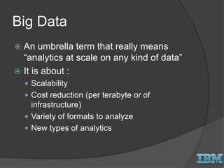 Big Data
 An umbrella term that really means
“analytics at scale on any kind of data”
 It is about :
 Scalability
 Cost reduction (per terabyte or of
infrastructure)
 Variety of formats to analyze
 New types of analytics
 