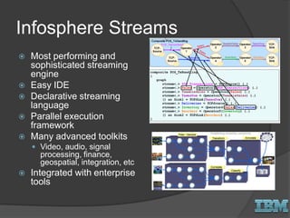 Infosphere Streams
 Most performing and
sophisticated streaming
engine
 Easy IDE
 Declarative streaming
language
 Parallel execution
framework
 Many advanced toolkits
 Video, audio, signal
processing, finance,
geospatial, integration, etc
 Integrated with enterprise
tools
 