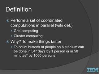 Definition
 Perform a set of coordinated
computations in parallel (wiki def.)
 Grid computing
 Cluster computing
 Why? To make things faster
 To count buttons of people on a stadium can
be done in 34* days by 1 person or in 50
minutes* by 1000 persons
 