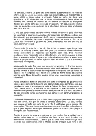 Na parábola, o nobre vai para uma terra distante buscar um reino. Tal relato se
refere à ida de Jesus aos céus, após sua ressurreição, para receber toda a
honra, glória e poder sobre o universo. Antes de partir, ele deixa uma
quantidade de 10 minas para que os servos administrassem. Essas minas, ao
contrário dos talentos de Mateus 25, se referem ao tesouro do evangelho,
deixado por Cristo para que os servos pregassem. Por isso, quando o nobre
volta, ele pergunta o que cada um fez e eles falam como se cada um tivesse
uma mina apenas.
O fato dos concidadãos odiarem o nobre remete ao fato de o povo judeu não
ter suportado o governo de Arquelau e ter reclamado com Roma, pedindo sua
deposição (o que aconteceria em 6 d.C., sendo colocado Antipas em seu lugar
no trono da Galileia). No aspecto espiritual, Jesus se refere ao fato de os
judeus não aceitarem o governo de Cristo, entendendo não ser Ele filho de
Deus. (continuar daqui).
Quando volta (o texto de Lucas não fala sobre um retorno após longa data,
como o de Mateus), o nobre, agora Rei, pede que os servos a quem confiou as
minas apresentem os negócios que fizeram com elas. Dois mostram
resultados, tendo negociado bem e obtendo lucro. Um, porém, guardou a mina,
desobedecendo o nobre. Enquanto os dois primeiros recebem a recompensa
devida e proporcional por terem aplicado bem as minas, o que a entesourou
não obteve recompensa.
Nesta parte do texto, fica claro que seremos convocados no final dos tempos
para prestarmos conta a Jesus de nossos atos, mostrando como nos portamos
quando tivemos a oportunidade de compartilhar o evangelho com os outros. As
cidades de recompensa não devem ser vistas de forma literal, pois haverá
apenas uma Nova Jerusalém, porém como uma recompensa grandiosa e
inigualável.
Alguns estudiosos também entendem que esta recompensa de governo sobre
cidades pode ser entendida como uma oportunidade, dada por Cristo, para que
trabalhemos mais e apresentemos mais a Palavra de Deus para os povos da
Terra. Neste sentido, a retirada da recompensa do que escondeu a mina
demonstraria que Deus não usaria mais esta pessoa em sua obra, deixando-a
de lado enquanto outros que fizeram a sua obra possam continuar pregando o
evangelho.
Um detalhe interessante é que o servo infiel foi julgado pelo nobre Rei não por
este ser severo, mas por ter falado e pensado desta forma. Ou seja, o medo
que causou a inação por parte do servo não é justificativa para a pessoa não
fazer a obra. Tal medo demonstra desconhecimento sobre o Rei, pois sabemos
que é pelo Espírito Santo que recebemos poder e ousadia para pregar o
evangelho aos necessitados.
Quanto à tomada da mina e a entrega ao que rendeu dez, é notável que o
Mestre redireciona as oportunidades de fazer a sua obra àqueles que
demonstram disponibilidade. O servo que fez uma mina render dez já havia
recebido sua recompensa, mas o Mestre decide entregar outra mina a ele,
 
